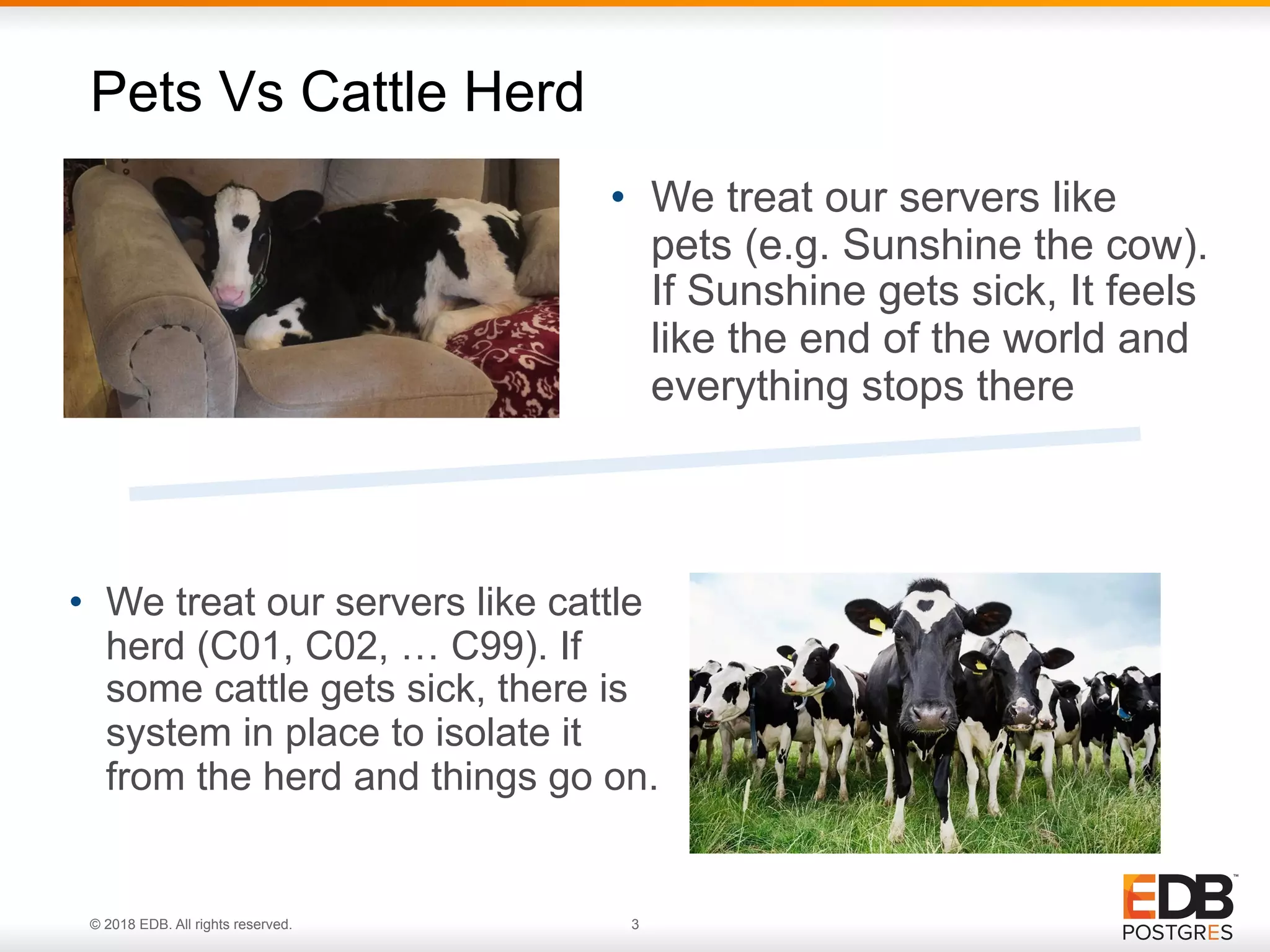 © 2018 EDB. All rights reserved. 3
• We treat our servers like
pets (e.g. Sunshine the cow).
If Sunshine gets sick, It feels
like the end of the world and
everything stops there
Pets Vs Cattle Herd
• We treat our servers like cattle
herd (C01, C02, … C99). If
some cattle gets sick, there is
system in place to isolate it
from the herd and things go on.
 