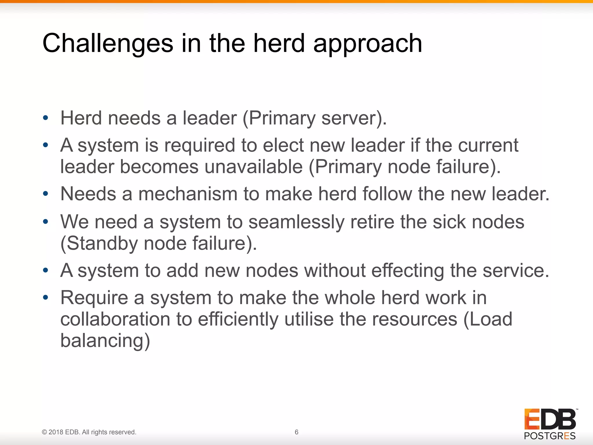 © 2018 EDB. All rights reserved. 6
• Herd needs a leader (Primary server).
• A system is required to elect new leader if the current
leader becomes unavailable (Primary node failure).
• Needs a mechanism to make herd follow the new leader.
• We need a system to seamlessly retire the sick nodes
(Standby node failure).
• A system to add new nodes without effecting the service.
• Require a system to make the whole herd work in
collaboration to efficiently utilise the resources (Load
balancing)
Challenges in the herd approach
 