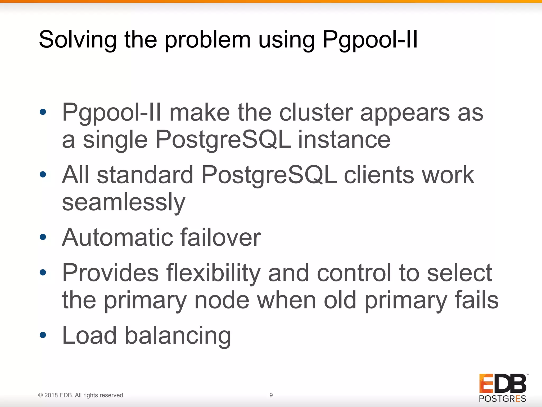 © 2018 EDB. All rights reserved. 9
• Pgpool-II make the cluster appears as
a single PostgreSQL instance
• All standard PostgreSQL clients work
seamlessly
• Automatic failover
• Provides flexibility and control to select
the primary node when old primary fails
• Load balancing
Solving the problem using Pgpool-II
 