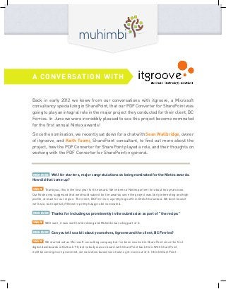 Back in early 2012 we knew from our conversations with itgroove, a Microsoft
consultancy specializing in SharePoint, that our PDF Converter for SharePoint was
going to play an integral role in the major project they conducted for their client, BC
Ferries. In June we were incredibly pleased to see this project become nominated
for the first annual Nintex awards!
Since the nomination, we recently sat down for a chat with Sean Wallbridge, owner
of itgroove, and Keith Tuomi, SharePoint consultant, to find out more about the
project, how the PDF Converter for SharePoint played a role, and their thoughts on
working with the PDF Converter for SharePoint in general.
MUHIMBI: Well for starters, major congratulations on being nominated for the Nintex awards.
How did that come up?
SEAN: Thank you, this is the first year for the award. We’ve been a Nintex partner for about two years now.
Our Nintex rep suggested that we should submit for the awards since the project was fairly interesting and high
profile, at least for our region. The client, BC Ferries is a pretty big outfit in British Columbia. We don’t know if
we’ll win, but hopefully! We were pretty happy to be nominated.
MUHIMBI: Thanks for including us prominently in the submission as part of “the recipe.”
SEAN: Well sure, it was worth while doing and Muhimbi was a big part of it.
MUHIMBI: Can you tell us a bit about yourselves, itgroove and the client, BC Ferries?
SEAN: We started out as Microsoft consulting company but I’ve been involved in SharePoint since the first
digital dashboards in Outlook ’98, but nobody was on board with SharePoint back then. With SharePoint
itself becoming more prominent, we now show businesses how to get more out of it. I think SharePoint
A CONVERSATION WITH
 