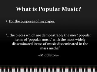 What is Popular Music?
For the purposes of my paper:
“…the pieces which are demonstrably the most popular
items of ‘popular music’ with the most widely
disseminated items of music disseminated in the
mass media”
~Middleton~
 