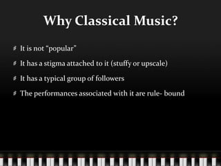 Why Classical Music?
It is not “popular”
It has a stigma attached to it (stuffy or upscale)
It has a typical group of followers
The performances associated with it are rule- bound
 