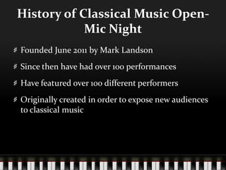 History of Classical Music Open-
Mic Night
Founded June 2011 by Mark Landson
Since then have had over 100 performances
Have featured over 100 different performers
Originally created in order to expose new audiences
to classical music
 