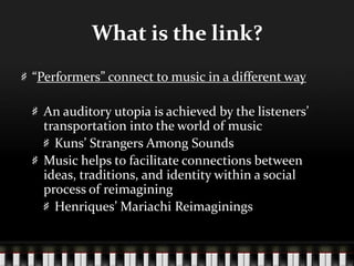 What is the link?
“Performers” connect to music in a different way
An auditory utopia is achieved by the listeners’
transportation into the world of music
Kuns’ Strangers Among Sounds
Music helps to facilitate connections between
ideas, traditions, and identity within a social
process of reimagining
Henriques’ Mariachi Reimaginings
 