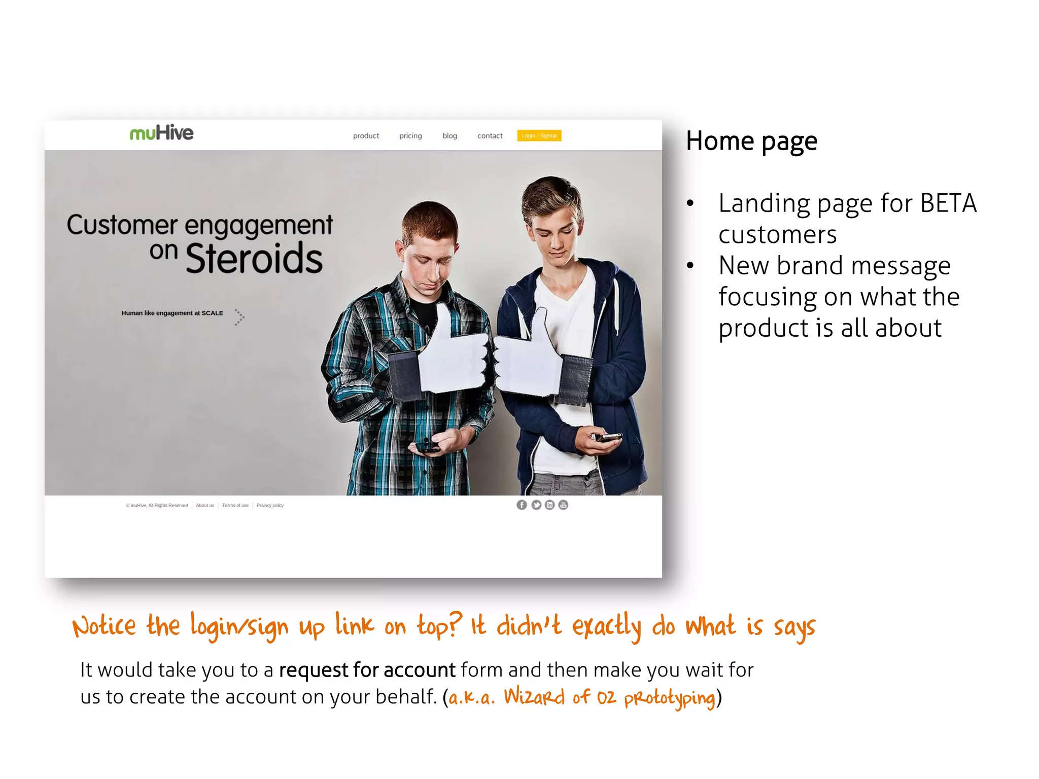 Home page
• Landing page for BETA
customers
• New brand message
focusing on what the
product is all about

Notice the login/sign up link on top? It didn’t exactly do what is says ……
It would take you to a request for account form and then make you wait for
us to create the account on your behalf. (a.k.a. Wizard of Oz prototyping)

 
