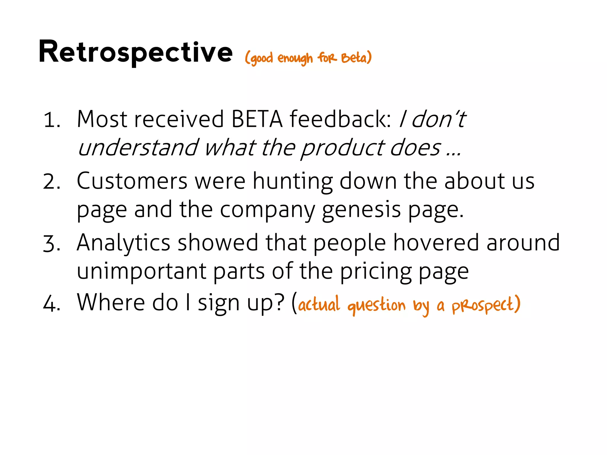 Retrospective

(good enough for Beta)

1. Most received BETA feedback: I don’t

understand what the product does …

2. Customers were hunting down the about us
page and the company genesis page.
3. Analytics showed that people hovered around
unimportant parts of the pricing page
4. Where do I sign up? (actual question by a prospect)

 