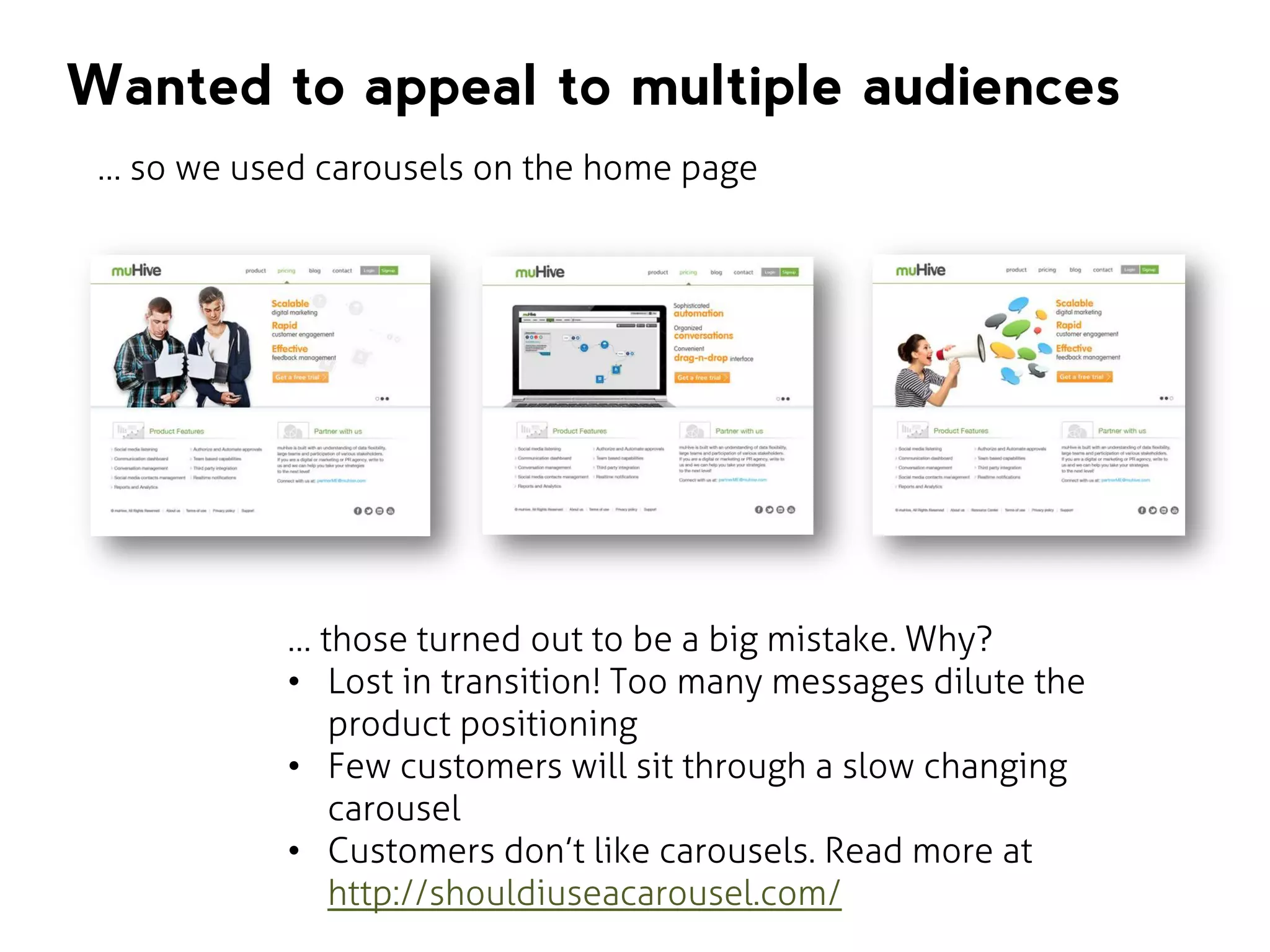 Wanted to appeal to multiple audiences
… so we used carousels on the home page

… those turned out to be a big mistake. Why?
• Lost in transition! Too many messages dilute the
product positioning
• Few customers will sit through a slow changing
carousel
• Customers don’t like carousels. Read more at
http://shouldiuseacarousel.com/

 
