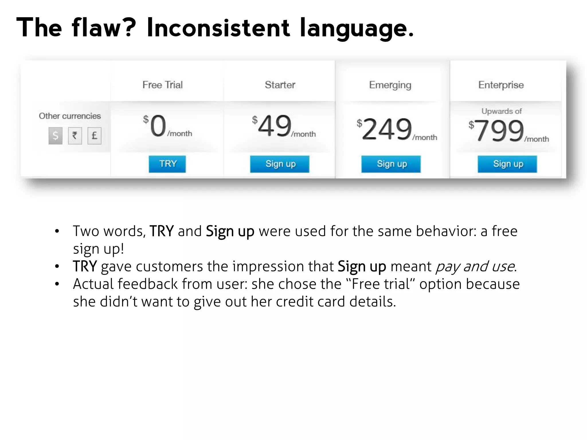 The flaw? Inconsistent language.

• Two words, TRY and Sign up were used for the same behavior: a free
sign up!
• TRY gave customers the impression that Sign up meant pay and use.
• Actual feedback from user: she chose the “Free trial” option because
she didn’t want to give out her credit card details.

 