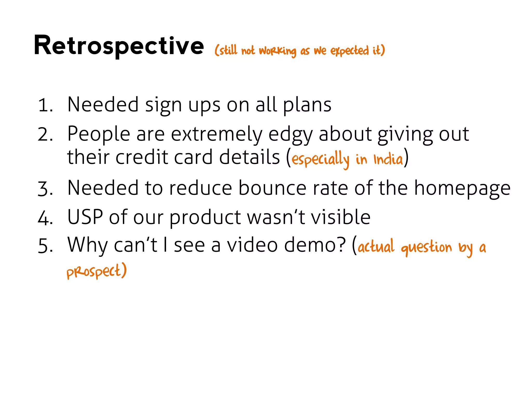 Retrospective

(still not working as we expected it)

1. Needed sign ups on all plans
2. People are extremely edgy about giving out
their credit card details (especially in India)
3. Needed to reduce bounce rate of the homepage
4. USP of our product wasn’t visible
5. Why can’t I see a video demo? (actual question by a
prospect)

 