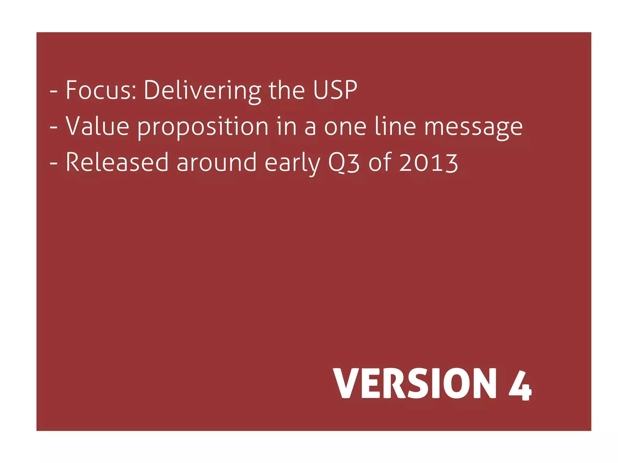 - Focus: Delivering the USP
- Value proposition in a one line message
- Released around early Q3 of 2013

VERSION 4

 