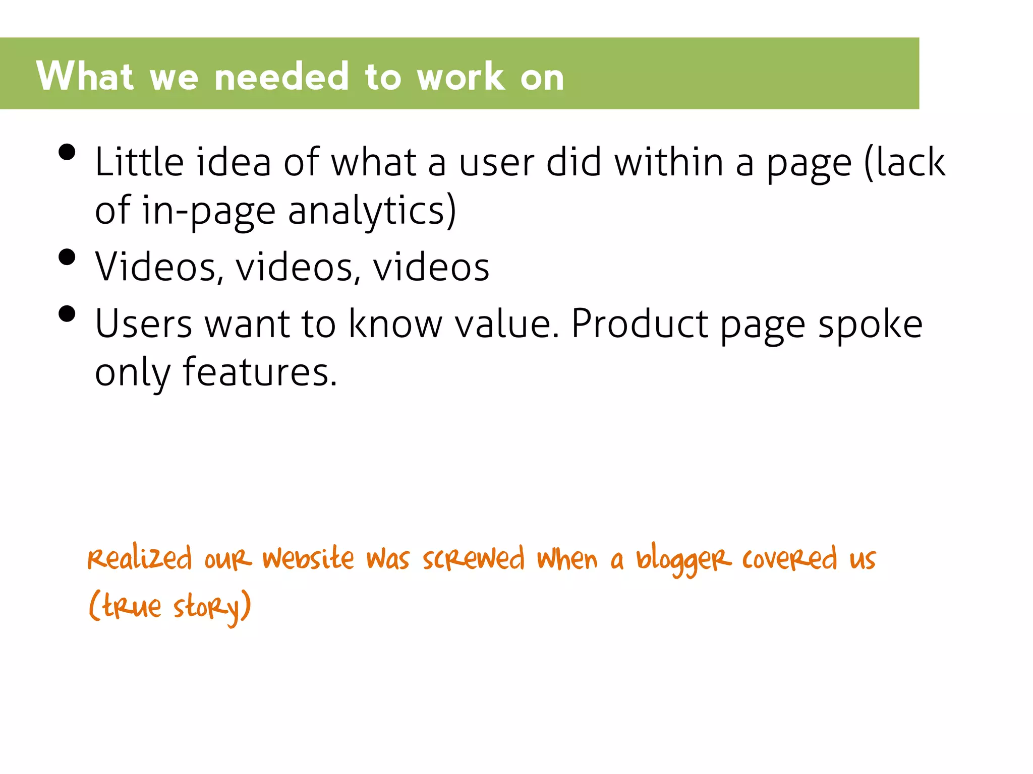 What we needed to work on

• Little idea of what a user did within a page (lack
•
•

of in-page analytics)
Videos, videos, videos
Users want to know value. Product page spoke
only features.

Realized our website was screwed when a blogger covered us
(true story)

 