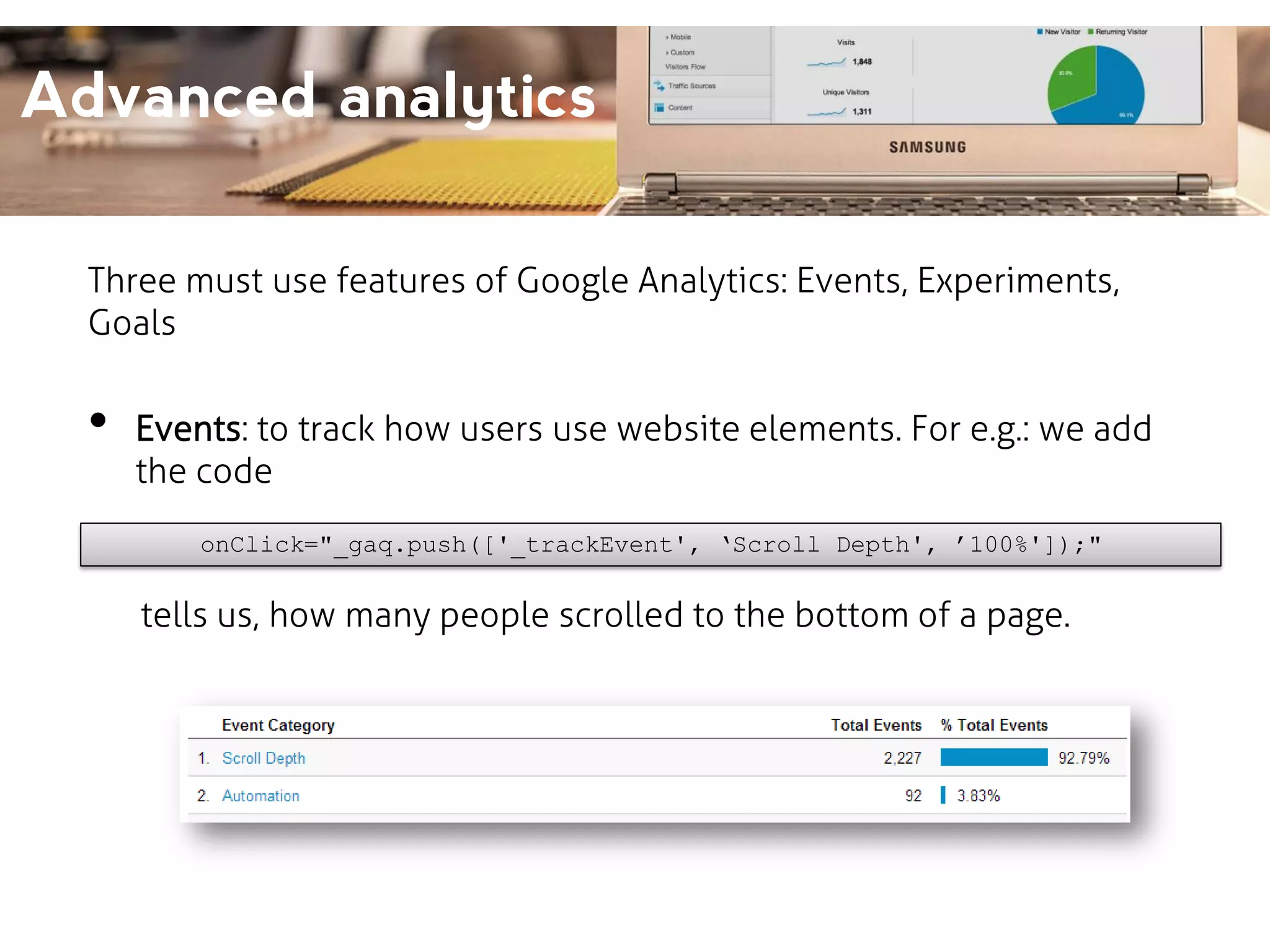 Advanced analytics
Three must use features of Google Analytics: Events, Experiments,
Goals

•

Events: to track how users use website elements. For e.g.: we add
the code
onClick="_gaq.push(['_trackEvent', ‘Scroll Depth', ’100%']);"

tells us, how many people scrolled to the bottom of a page.

 