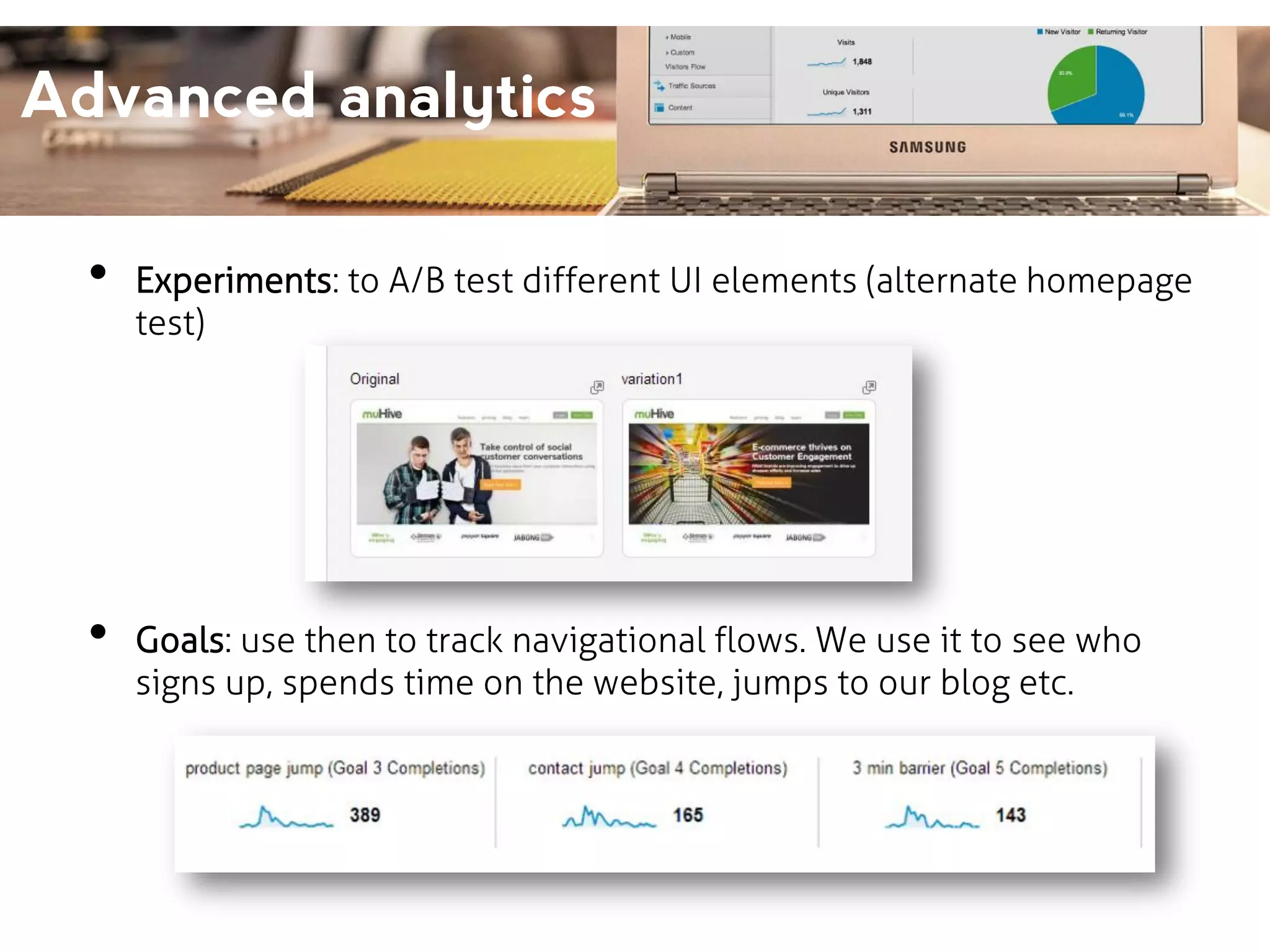 Advanced analytics
•

•

Experiments: to A/B test different UI elements (alternate homepage
test)

Goals: use then to track navigational flows. We use it to see who
signs up, spends time on the website, jumps to our blog etc.

 