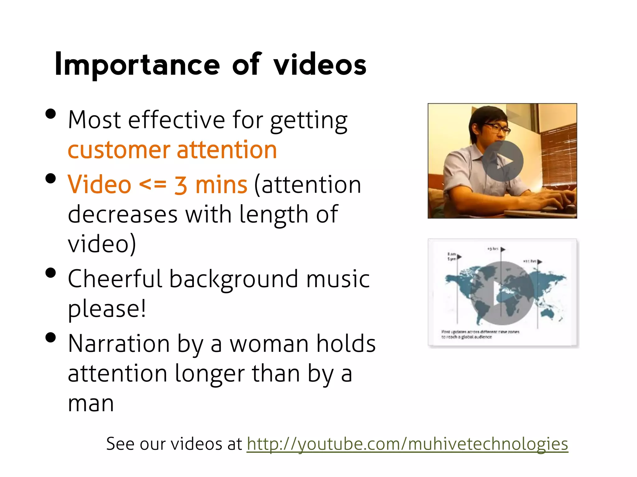 Importance of videos

• Most effective for getting
•

•
•

customer attention
Video <= 3 mins (attention
decreases with length of
video)
Cheerful background music
please!
Narration by a woman holds
attention longer than by a
man
See our videos at http://youtube.com/muhivetechnologies

 