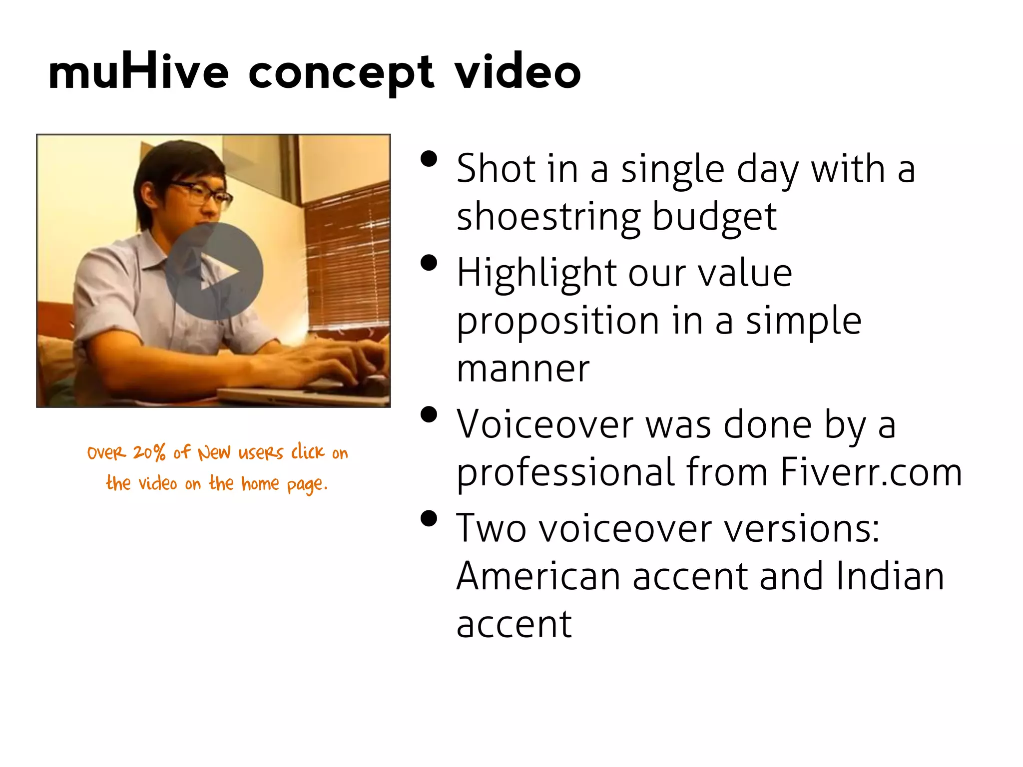 muHive concept video

• Shot in a single day with a
•
Over 20% of New users click on
the video on the home page.

•
•

shoestring budget
Highlight our value
proposition in a simple
manner
Voiceover was done by a
professional from Fiverr.com
Two voiceover versions:
American accent and Indian
accent

 