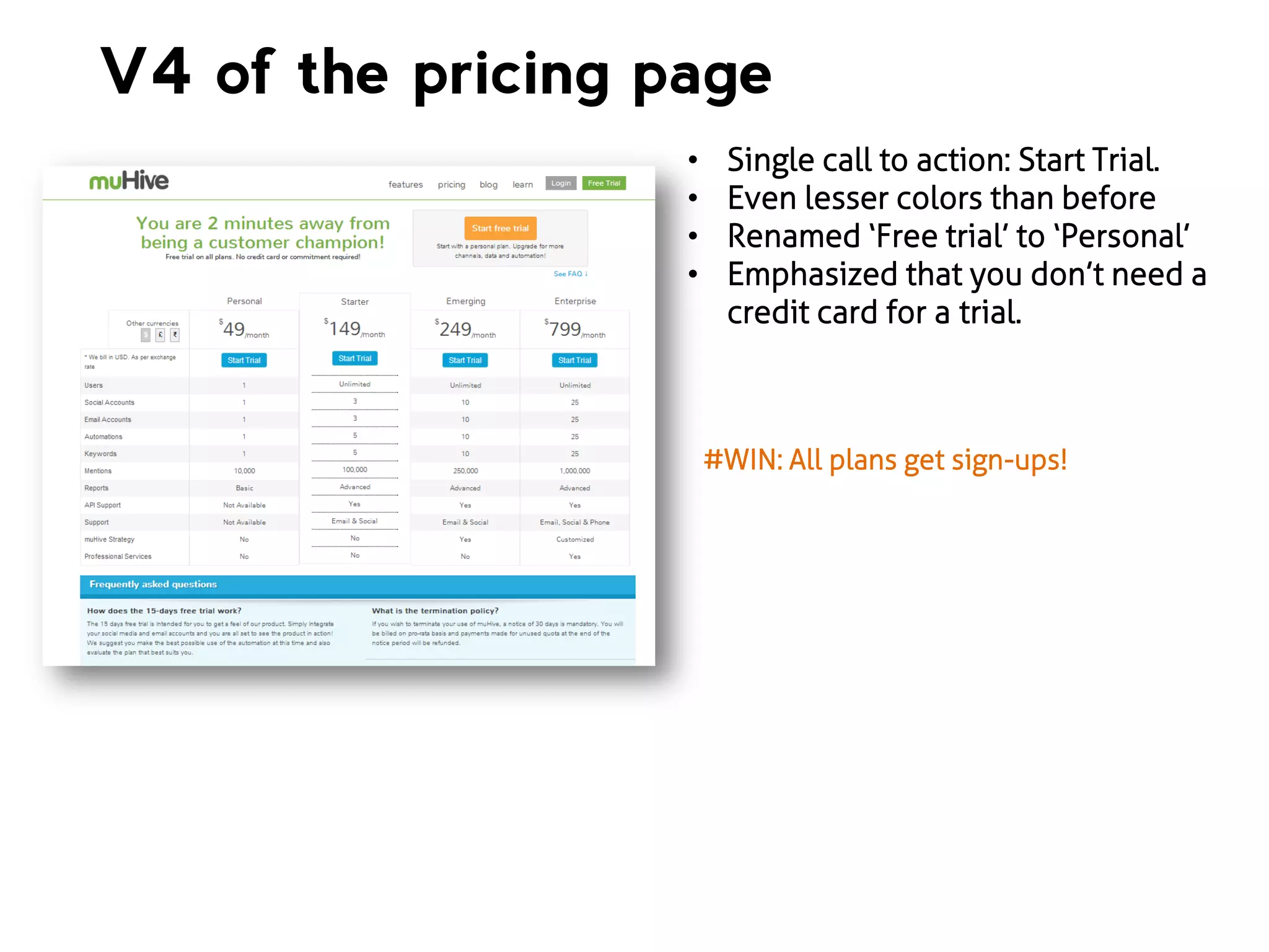 V4 of the pricing page
•
•
•
•

Single call to action: Start Trial.
Even lesser colors than before
Renamed ‘Free trial’ to ‘Personal’
Emphasized that you don’t need a
credit card for a trial.

#WIN: All plans get sign-ups!

 