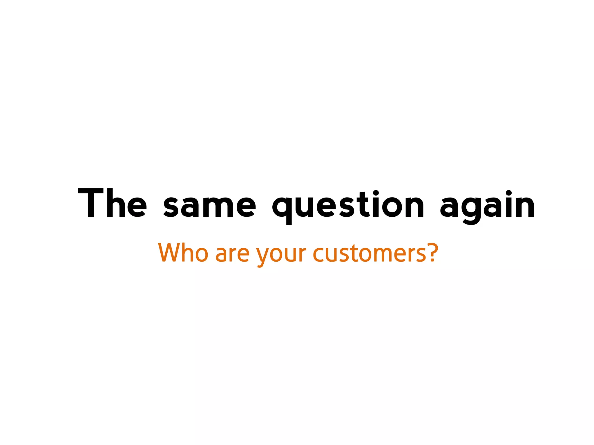 The same question again
Who are your customers?

 