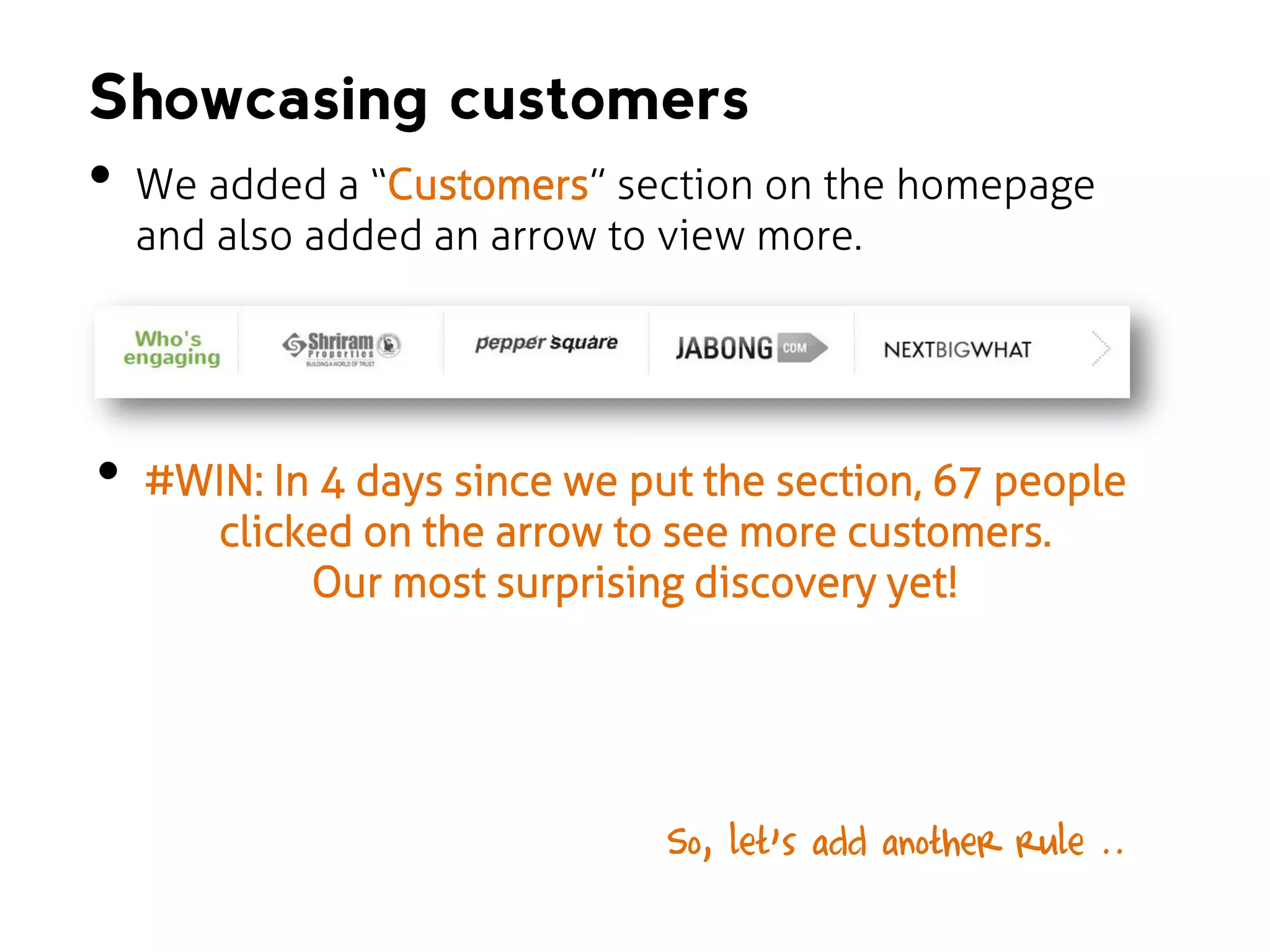 Showcasing customers

•

•

We added a “Customers” section on the homepage
and also added an arrow to view more.

#WIN: In 4 days since we put the section, 67 people
clicked on the arrow to see more customers.
Our most surprising discovery yet!

So, let’s add another rule ..…

 