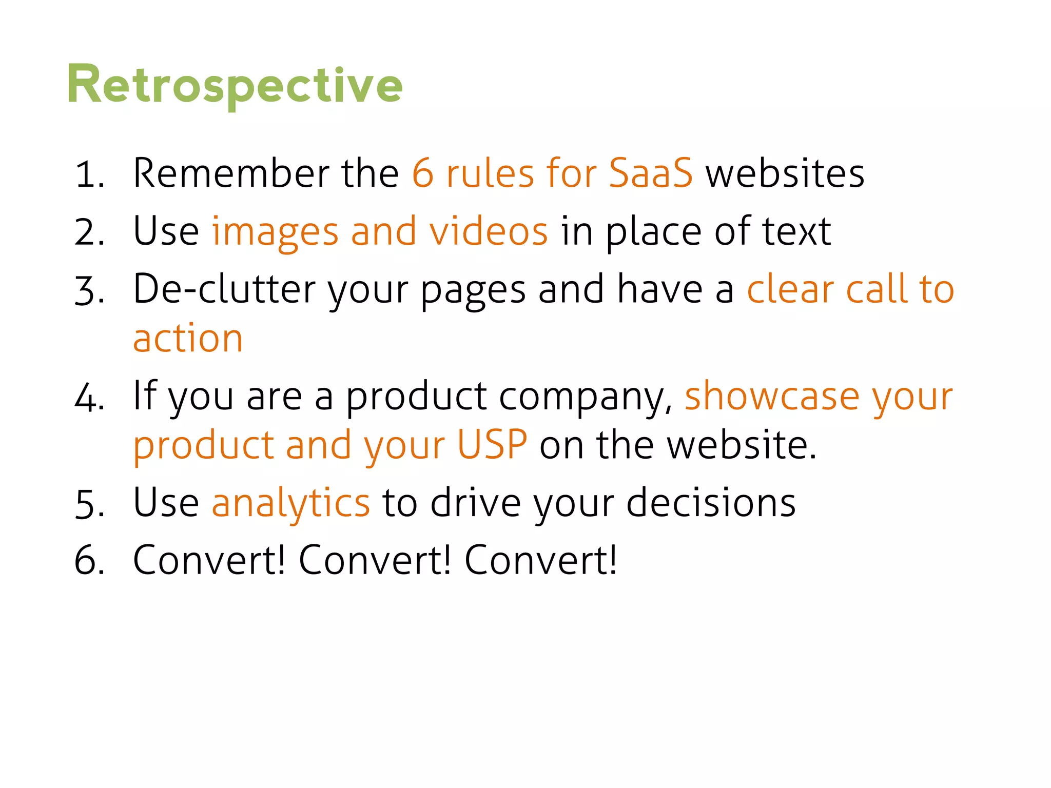 Retrospective
1. Remember the 6 rules for SaaS websites
2. Use images and videos in place of text
3. De-clutter your pages and have a clear call to
action
4. If you are a product company, showcase your
product and your USP on the website.
5. Use analytics to drive your decisions
6. Convert! Convert! Convert!

 