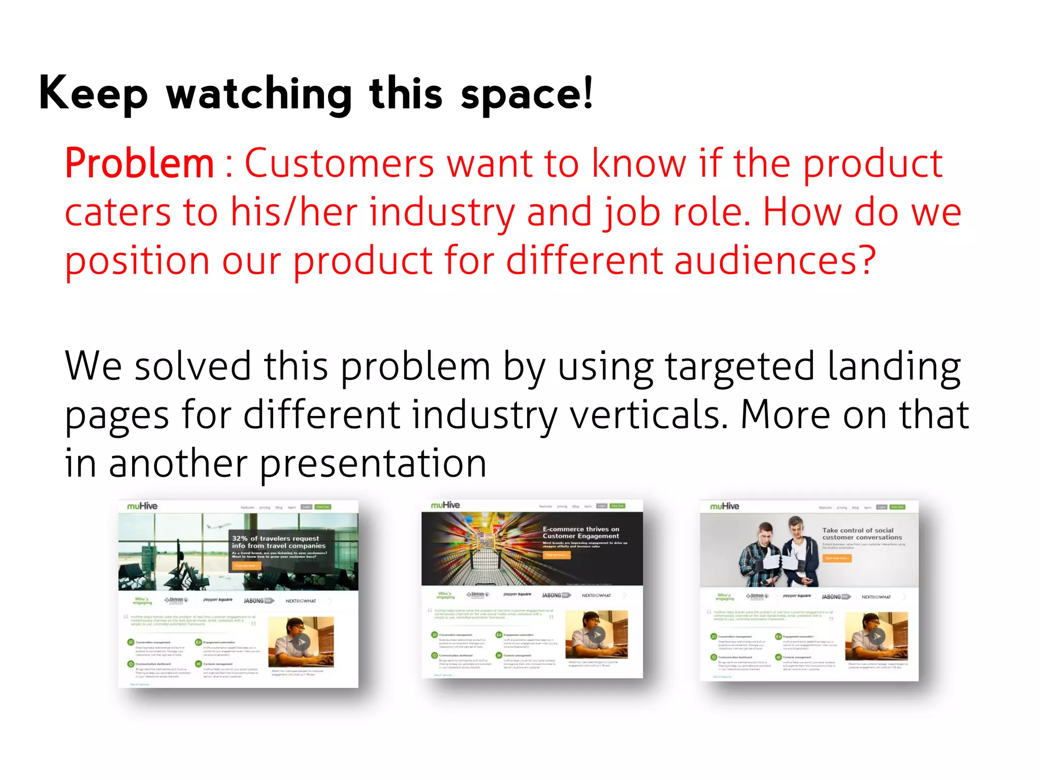 Keep watching this space!
Problem : Customers want to know if the product
caters to his/her industry and job role. How do we
position our product for different audiences?

We solved this problem by using targeted landing
pages for different industry verticals. More on that
in another presentation

 