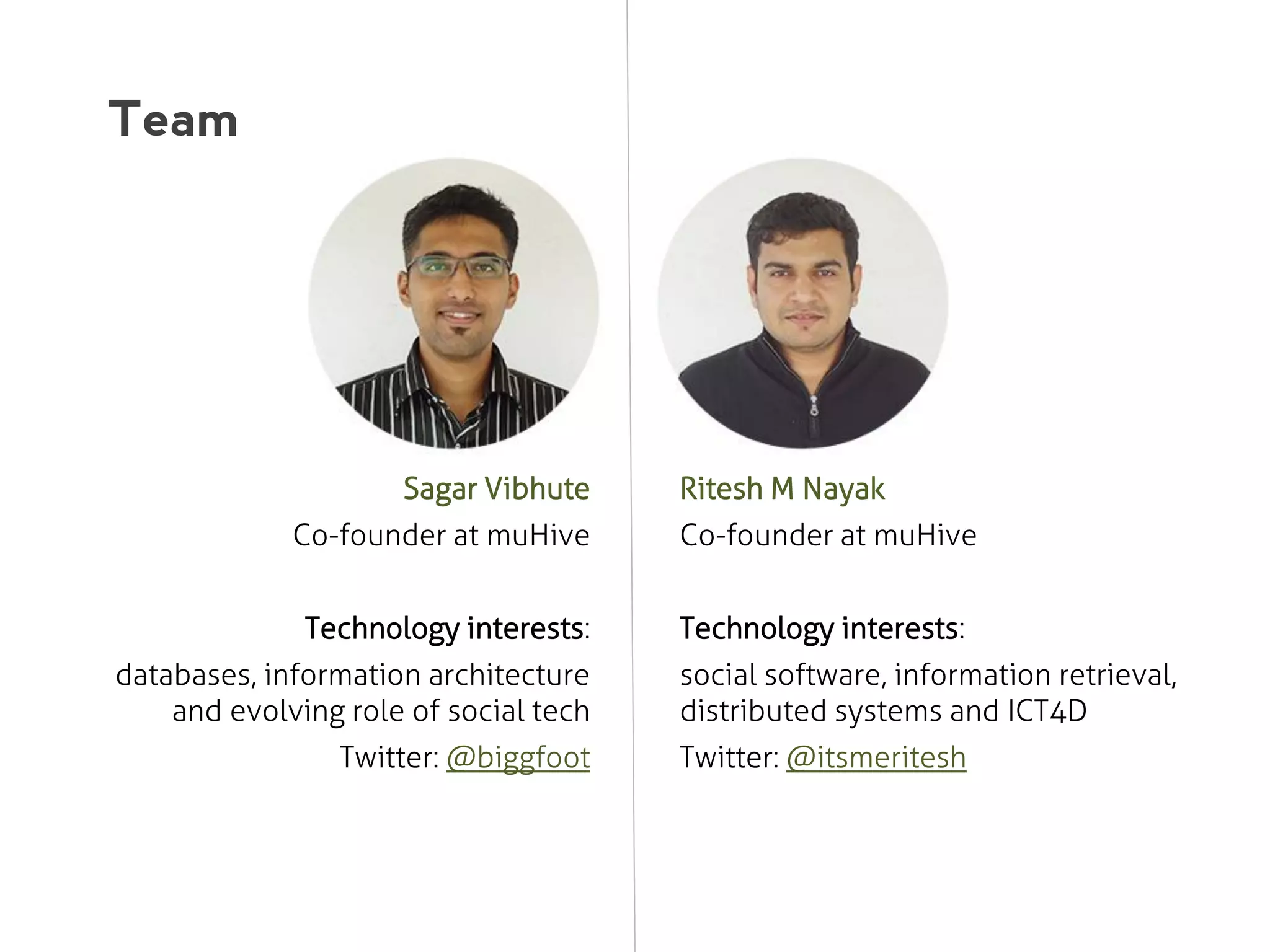 Team

Sagar Vibhute

Ritesh M Nayak

Co-founder at muHive

Co-founder at muHive

Technology interests:

Technology interests:

databases, information architecture
and evolving role of social tech
Twitter: @biggfoot

social software, information retrieval,
distributed systems and ICT4D
Twitter: @itsmeritesh

 