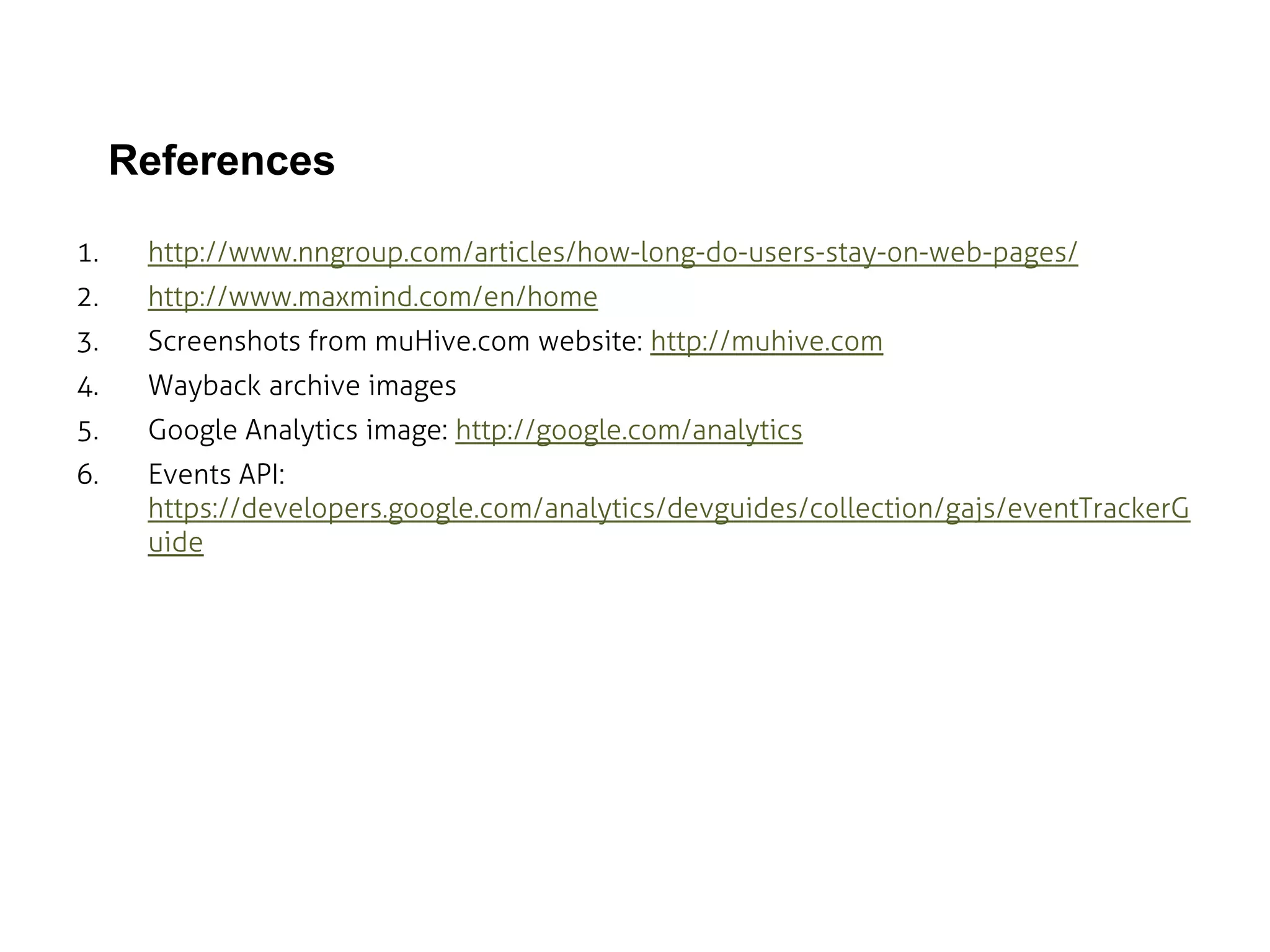 References
1.

http://www.nngroup.com/articles/how-long-do-users-stay-on-web-pages/

2.

http://www.maxmind.com/en/home

3.

Screenshots from muHive.com website: http://muhive.com

4.

Wayback archive images

5.

Google Analytics image: http://google.com/analytics

6.

Events API:
https://developers.google.com/analytics/devguides/collection/gajs/eventTrackerG
uide

 