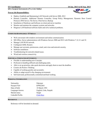 IT Coordinator 18 Jan, 2013 to 02 Sep, 2013
QSA Surgical Instruments (Pvt.) Ltd. Sialkot
Proven Job Responsibilities:
 Deploy, Establish and Maintaining LAN Network with Server 2008, 2012
 Domain Controller, Additional Domain Controller, Group Policy Management, Dynamic Host Control
Protocol, DNS Server, File Server, Print Server, Backup
 Installation of Hardware and Software on client and server machine
 Monitor and maintain the computer systems and networks
 Diagnose LAN/hardware/software faults and solve technical problems.
COMPUTER KNOWLEDGE / IT SKILLS
 Well conversant with windows environment and online communication.
 MS Office, Server administration with Windows Servers 2008 and 2012 with Windows 7, 8, 8.1 and 10
 Manage LAN/WAN network.
 Configured ADSL Routers
 Manage user accounts, permissions, email, anti-virus and network security.
 Software installation
 Troubleshooting for network related issues.
 Wired and wireless connectivity.
INDIVIDUAL STRENGTHS & INTERESTS
 Flexible in understanding new Concepts.
 Proficient in handling difficult and challenging tasks.
 Able to set up priorities, take quick decisions and apply them to meet the deadline.
 Creative & Positive Thinking.
 Capable of working quickly and accurately.
 Ability to adapt myself in the changing environment.
 Self-motivated, professionally committed and hard working.
PERSONAL INFORMATION
Nationality Pakistani
Passport No# GP9822461
Date of birth 18 March 1993
Languages known English, Urdu, Punjabi
Marital status Single
LinkedIn Profile Click Here
REFERENCE
Reference will be furnished on demand.
 