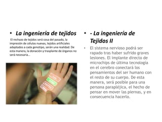 • La ingeniería de tejidos
El rechazo de tejidos será cosa del pasado, la
impresión de células nuevas, tejidos artificiales
adaptados a cada genotipo, serán una realidad. De
esta manera, la donación y trasplante de órganos no
será necesaria…
• - La ingeniería de
Tejidos II
• El sistema nervioso podrá ser
rapado tras haber sufrido graves
lesiones. El implante directo de
microchips de última tecnología
en el cerebro conectará los
pensamientos del ser humano con
el resto de su cuerpo. De esta
manera, será posible para una
persona parapléjica, el hecho de
pensar en mover las piernas, y en
consecuencia hacerlo.
 