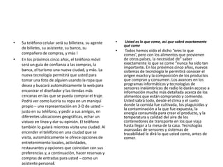 • Su teléfono celular será su billetera, su agente
de billetes, su asistente, su banco, su
compañero de compras, y más !
• En los próximos cinco años, el teléfono móvil
será un guía de confianza a las compras, la
banca, el turismo una nueva ciudad, y más. La
nueva tecnología permitirá que usted para
tomar una foto de alguien usando la ropa que
desea y buscará automáticamente la web para
encontrar el diseñador y las tiendas más
cercanas en las que se pueda comprar el traje.
Podrá ver como luciría su ropa en un maniquí
propio – una representación en 3-D de usted –
justo en su teléfono, y pedir a sus amigos, en
diferentes ubicaciones geográficas, echar un
vistazo en línea y dar su opinión. El teléfono
también lo guiará mientras visita una ciudad. Al
encender el teléfono en una ciudad que se
visita, automáticamente le ofrece opciones de
entretenimiento locales, actividades,
restaurantes y opciones que coincidan con sus
preferencias y, a continuación, hacer reservas y
compras de entradas para usted – como un
asistente personal.
• Usted es lo que come, así que sabrá exactamente
qué come
• Todos hemos oído el dicho “eres lo que
comes’, pero con los alimentos que provienen
de otros países, la necesidad de” saber
exactamente lo que se come “nunca ha sido tan
importante. En los próximos cinco años, nuevos
sistemas de tecnología le permitirá conocer el
origen exacto y la composición de los productos
que compran y consumen. Los avances en los
programas informáticos y tecnologías de
sensores inalámbricos de radio le darán acceso a
información mucho más detallada acerca de los
alimentos que están comprando y comiendo.
Usted sabrá todo, desde el clima y el suelo
donde la comida fue cultivada, los plaguicidas y
la contaminación a la que fue expuesta, la
energía consumida para crear el producto, y la
temperatura y calidad del aire de los
contenedores de transporte en los que viaja
hasta llegar a la mesa de la casa. Tecnologías
avanzadas de sensores y sistemas de
trazabilidad le dirá lo que usted come, antes de
comer.
 
