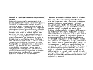 • La forma de conducir el coche será completamente
diferente
• En los próximos cinco años, viene una ola de la
conectividad entre los coches y la carretera que va a
cambiar la forma en que se conduce, ayudará a
mantenerse seguro e incluso mantenerse fuera de
los atascos de tráfico. La tecnología está preparada
para mantener el tráfico en movimiento, reducir la
contaminación, reducir los accidentes y hacer más
fácil para usted para ir de punto A al punto B, sin
estrés. Los que viven en las ciudades encuentran
una cura para la congestión del tráfico mediante
sistemas inteligentes que pueden hacer ajustes en
tiempo real a los semáforos y desviar el tráfico a
rutas alternativas con facilidad. Su vehículo contará
con tecnologías conductor / asistente , las cuales
harán posible que los automóviles se comuniquen
entre sí y con sensores a lo largo del camino –
permitiéndoles comportarse como si tuvieran
‘reflejos’ de manera que puedan tomar medidas
preventivas en condiciones peligrosas. Su vehículo
automáticamente le dirá donde el tráfico está
atascado y encontrar una ruta alternativa.
Será fácil ser ecológico y ahorrar dinero en el intento
Como los datos comienzan a pasar a través de
nuestros cables eléctricos, lavavajillas, aparatos de
aire acondicionado, luces de casa, y muchos
más, estarán conectados directamente a una red
eléctrica “inteligente”, lo que permite a su vez que
sean encendidos o pagados por medio de un
teléfono móvil o cualquier navegador Web. Además
de alertarlo en el momento de dejar los aparatos
encendidos cuando este fuera de casa, para efectos
de conservar la energía, la tecnología también le
proporcionará informes actualizados del uso de
electricidad, así que usted podrá controlar cuánto
está gastando y la cantidad de energía empleada en
ello; Todo lo anterior funcionará de una manera tan
simple como lo es realizar un seguimiento de los
minutos de nuestro teléfono móvil usados durante el
día. La energía inteligente para redes de servicios
públicos también le permitirá tener la opción de
utilizar fuentes de energía verde, como la energía
solar y eólica, para alimentar su casa, y estas mismas
fuentes de energía traerán opciones rentables para
su beneficio personal.
 