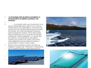 • La tecnología solar de ahorro energético se
estructurará en el asfalto, la pintura y las
ventanas
•
• La energía solar se convertirá en una
opción asequible para usted y sus vecinos.
Hasta ahora, los materiales y el proceso de
producción de células solares para convertir
la energía, han sido demasiado costosos
para la adopción masiva. Pero ahora esto
está cambiando con la creación de células
solares de “lamina delgada”, un nuevo tipo
de relación coste-eficiencia de células
solares que pueden ser hasta 100 veces
más delgadas que las tablas de silicio y
producidas a mucho menor coste.
• Estas nuevas células solares de película
delgada pueden ser “impresas” y dispuestas
en un soporte flexible, adecuado para no
sólo para los techos, sino también a los
lados de los edificios, vidrios
• polarizados, teléfonos móviles, ordenadores
portátiles, automóviles, e incluso ropa.
•
 