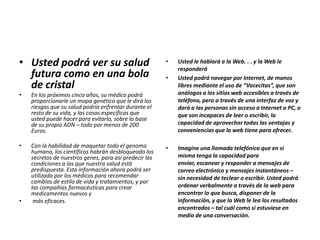 • Usted podrá ver su salud
futura como en una bola
de cristal
• En los próximos cinco años, su médico podrá
proporcionarle un mapa genético que le dirá los
riesgos que su salud podría enfrentar durante el
resto de su vida, y las cosas específicas que
usted puede hacer para evitarlo, sobre la base
de su propio ADN – todo por menos de 200
Euros.
• Con la habilidad de maquetar todo el genoma
humano, los científicos habrán desbloqueado los
secretos de nuestros genes, para así predecir las
condiciones a las que nuestra salud está
predispuesta. Esta información ahora podrá ser
utilizada por los médicos para recomendar
cambios de estilo de vida y tratamientos, y por
las compañías farmacéuticas para crear
medicamentos nuevos y
• más eficaces.
• Usted le hablará a la Web. . . y la Web le
responderá
• Usted podrá navegar por Internet, de manos
libres mediante el uso de “Vocecitas”, que son
análogos a los sitios web accesibles a través de
teléfono, pero a través de una interfaz de voz y
dará a las personas sin acceso a Internet o PC, o
que son incapaces de leer o escribir, la
capacidad de aprovechar todas las ventajas y
conveniencias que la web tiene para ofrecer.
• Imagine una llamada telefónica que en si
misma tenga la capacidad para
enviar, escanear y responder a mensajes de
correo electrónico y mensajes instantáneos –
sin necesidad de teclear o escribir. Usted podrá
ordenar verbalmente a través de la web para
encontrar lo que busca, disponer de la
información, y que la Web le lea los resultados
encontrados – tal cuál como si estuviese en
medio de una conversación.
 