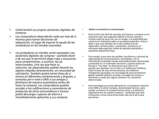 • Usted tendrá sus propios asistentes digitales de
compras
• Los compradores dependerán cada vez más de sí
mismos para tomar decisiones de
adquisición, en lugar de esperar la ayuda de las
vendedoras en las tiendas asociadas.
• Los probadores en tiendas serán equipados con
asistentes digitales de compras – pantalla táctil
y de voz que le permitirá elegir ropa y accesorios
para complementar, o sustituir, los ya
seleccionados. Una vez que hace su
selección, las dependientas podrán llevarle los
objetos elegidos directamente, sin necesidad de
solicitarlos. También podrá tomar fotos de sí
mismo en diferentes combinaciones y ángulos, y
enviarlas por e-mail o SMS a sus amigos y
familiares de manera automática (antes de
hacer la compra). Los compradores podrán
acceder a las calificaciones y comentarios de
productos de otros consumidores e incluso
podrá descargar cupones de ahorro e
inmediatamente aplicarlos a sus compras.
• Olvidar se convertirá en un recuerdo lejano
• Será mucho más fácil de recordar qué íbamos a comprar en el
supermercado, que paquetes debían enviarse, donde y
cuando usted se puso cita con un amigo, o la publicidad que
usted vio en televisión sobre un producto especifico. Esto se
debe a que esos detalles de la vida cotidiana serán
registrados, almacenados, y analizados, siempre en el
momento adecuado por medio de aparatos portátiles y
pequeños dispositivos fijos.
• Para ayudar a que esto sea posible, micrófonos y cámaras de
video grabarán conversaciones y actividades, con la
información recopilada siendo automáticamente almacenada
y analizada en un ordenador personal. La gente podrá ser
llevada a “recordar” las discusiones que tuvo en el
pasado, por ejemplo, con su hija o un médico por teléfono.
Sobre la base de esas conversaciones, los teléfonos
inteligentes equipados con tecnología de posicionamiento
global, también podrían recordar a recoger las recetas o
alimentos si pasan por alguna tienda en un momento
determinado.
• Esta tecnología ya se está aplicando en un proyecto conjunto
entre IBM y la Unión Europea, denominado Hermes, para
ayudar a prevenir el envejecimiento activo y el deterioro
cognitivo entre los adultos mayores – probando que esta
innovación y otras como estas están más cerca de lo que
pensamos.
 