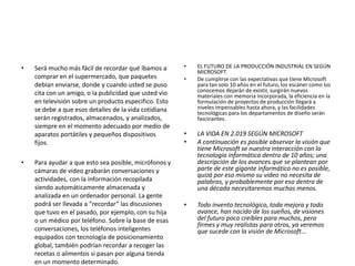 • Será mucho más fácil de recordar qué íbamos a
comprar en el supermercado, que paquetes
debían enviarse, donde y cuando usted se puso
cita con un amigo, o la publicidad que usted vio
en televisión sobre un producto especifico. Esto
se debe a que esos detalles de la vida cotidiana
serán registrados, almacenados, y analizados,
siempre en el momento adecuado por medio de
aparatos portátiles y pequeños dispositivos
fijos.
• Para ayudar a que esto sea posible, micrófonos y
cámaras de video grabarán conversaciones y
actividades, con la información recopilada
siendo automáticamente almacenada y
analizada en un ordenador personal. La gente
podrá ser llevada a “recordar” las discusiones
que tuvo en el pasado, por ejemplo, con su hija
o un médico por teléfono. Sobre la base de esas
conversaciones, los teléfonos inteligentes
equipados con tecnología de posicionamiento
global, también podrían recordar a recoger las
recetas o alimentos si pasan por alguna tienda
en un momento determinado.
• EL FUTURO DE LA PRODUCCIÓN INDUSTRIAL EN SEGÚN
MICROSOFT
• De cumplirse con las expectativas que tiene Microsoft
para tan solo 10 años en el futuro, los escáner como los
conocemos dejarán de existir, surgirán nuevos
materiales con memoria incorporada, la eficiencia en la
formulación de proyectos de producción llegará a
niveles impensables hasta ahora, y las facilidades
tecnológicas para los departamentos de diseño serán
fascinantes.
• LA VIDA EN 2.019 SEGÚN MICROSOFT
• A continuación es posible observar la visión que
tiene Microsoft se nuestra interacción con la
tecnología informática dentro de 10 años; una
descripción de los avances que se plantean por
parte de este gigante informático no es posible,
quizá por eso mismo su video no necesita de
palabras, y probablemente por eso dentro de
una década necesitaremos muchas menos.
• Todo invento tecnológico, toda mejora y todo
avance, han nacido de los sueños, de visiones
del futuro poco creíbles para muchos, pero
firmes y muy realistas para otros, ya veremos
que sucede con la visión de Microsoft…
 