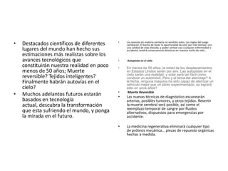 • Destacados científicos de diferentes
lugares del mundo han hecho sus
estimaciones más realistas sobre los
avances tecnológicos que
constituirán nuestra realidad en poco
menos de 50 años; Muerte
reversible? Tejidos inteligentes?
Finalmente habrán autovías en el
cielo?
• Muchos adelantos futuros estarán
basados en tecnología
actual, descubra la transformación
que esta sufriendo el mundo, y ponga
la mirada en el futuro.
• Los avances en materia sanitaria no vendrán solos. Las reglas del juego
cambiarán. El hecho de tener la oportunidad de vivir por más tiempo, con
una calidad de vida elevada, y poder sortear casi cualquier enfermedad o
accidente, tendrá consecuencias drásticas en nuestro estilo de vida…
• Autopistas en el cielo
• En menos de 50 años, la mitad de los desplazamientos
en Estados Unidos serán por aire. Las autopistas en el
cielo serán una realidad, y volar será tan fácil como
conducir un automóvil. Pero y el tema del aterrizaje? A
la fecha, ninguna maquina ha sido capaz de aterrizar un
vehículo mejor que un piloto experimentado, se logrará
esto en unos años?
• Muerte Reversible
• Las nuevas técnicas de diagnóstico escanearán
arterias, posibles tumores, y otros tejidos. Revertir
la muerte cerebral será posible, así como el
reemplazo temporal de sangre por fluidos
alternativos, dispuestos para emergencias por
accidente.
• La medicina regenerativa eliminará cualquier tipo
de prótesis mecánica… piezas de repuesto orgánicas
hechas a medida.
 