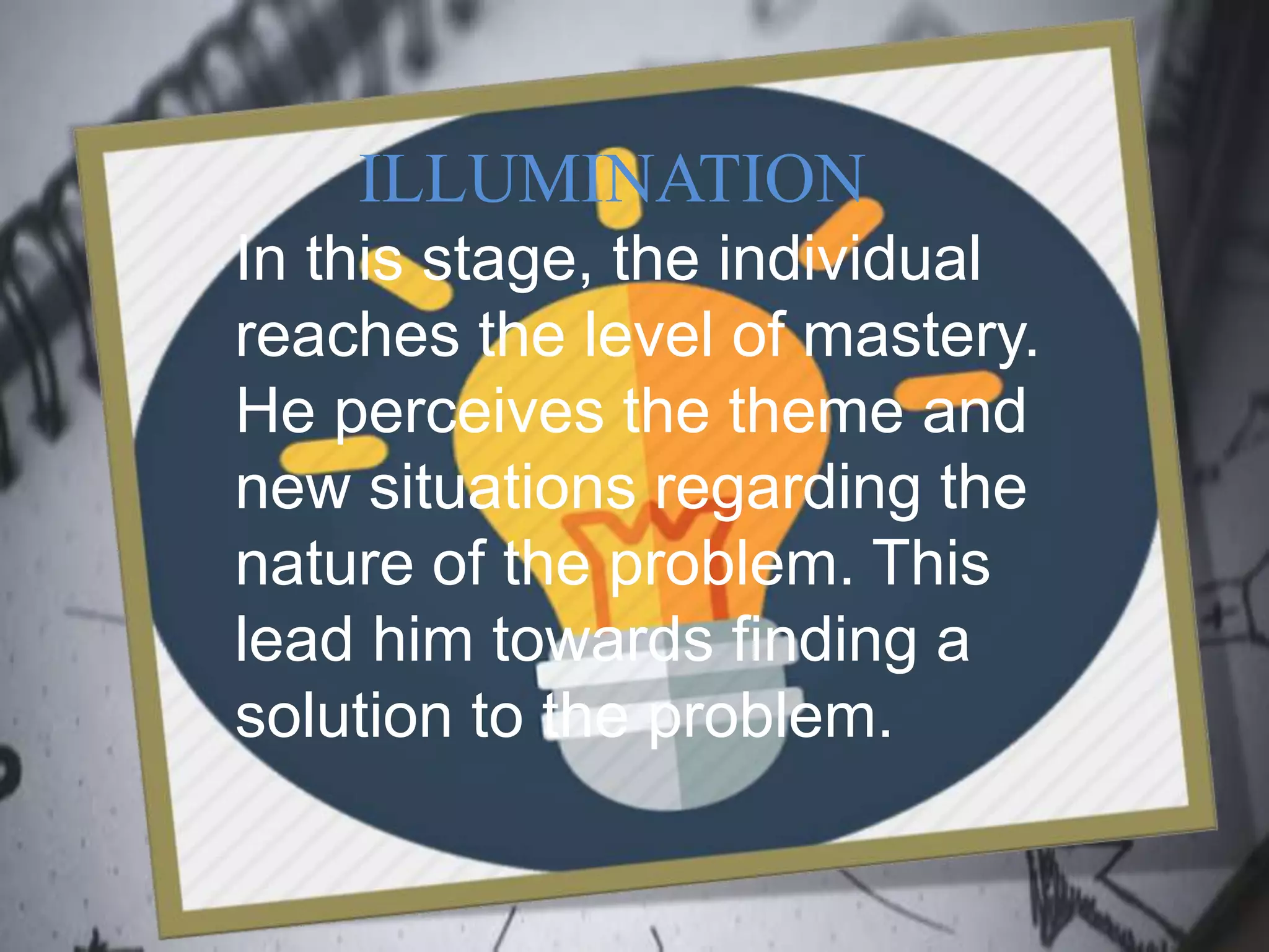 ILLUMINATION
In this stage, the individual
reaches the level of mastery.
He perceives the theme and
new situations regarding the
nature of the problem. This
lead him towards finding a
solution to the problem.
 