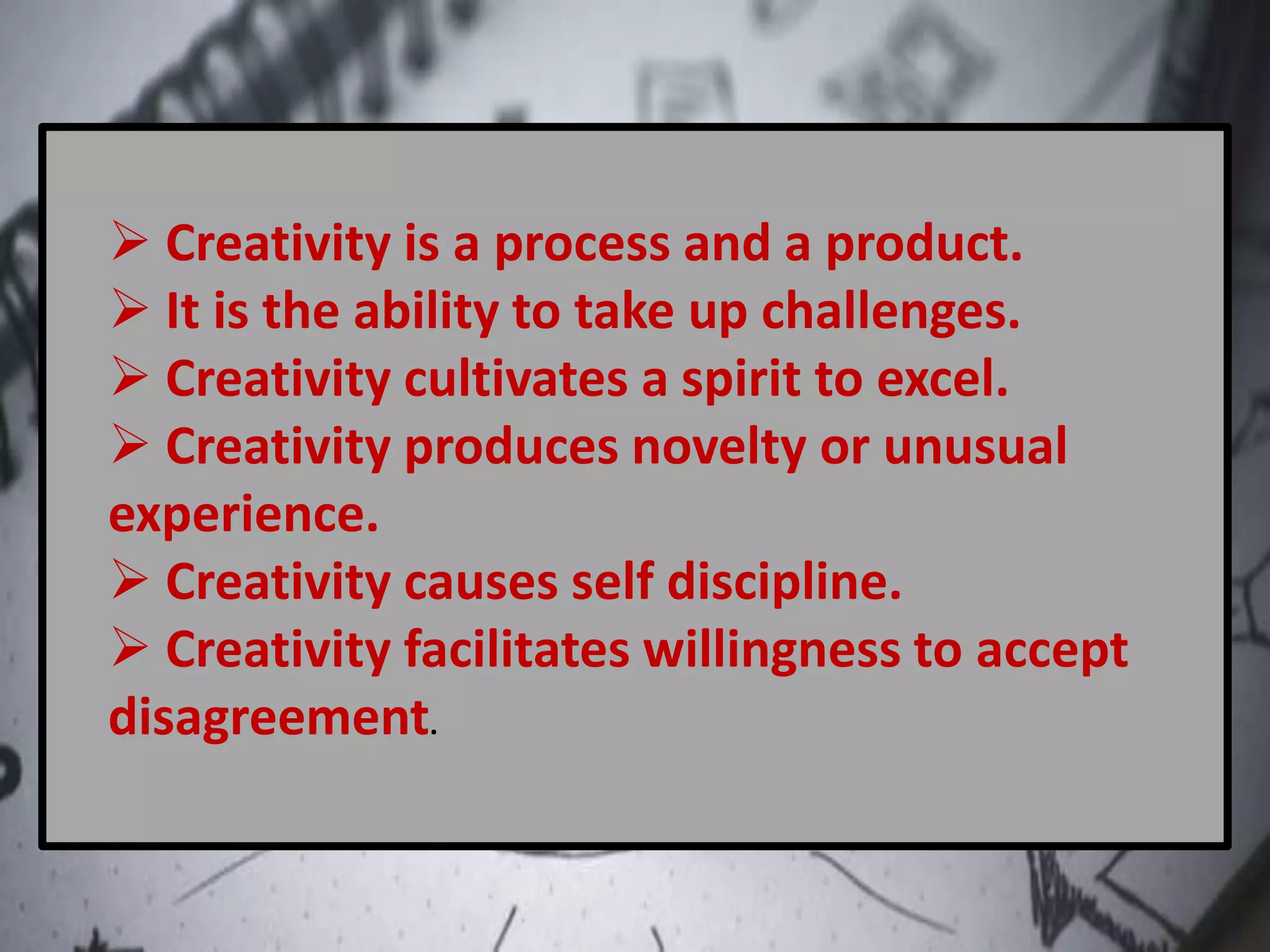  Creativity is a process and a product.
 It is the ability to take up challenges.
 Creativity cultivates a spirit to excel.
 Creativity produces novelty or unusual
experience.
 Creativity causes self discipline.
 Creativity facilitates willingness to accept
disagreement.
 