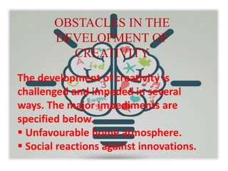 OBSTACLES IN THE
DEVELOPMENT OF
CREATIVITY
The development of creativity is
challenged and impeded in several
ways. The major impediments are
specified below.
 Unfavourable home atmosphere.
 Social reactions against innovations.
 