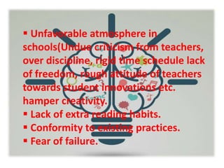  Unfavorable atmosphere in
schools(Undue criticism from teachers,
over discipline, rigid time schedule lack
of freedom, rough attitude of teachers
towards student innovations etc.
hamper creativity.
 Lack of extra reading habits.
 Conformity to existing practices.
 Fear of failure.
 