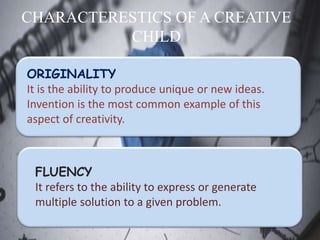 CHARACTERESTICS OF A CREATIVE
CHILD
ORIGINALITY
It is the ability to produce unique or new ideas.
Invention is the most common example of this
aspect of creativity.
FLUENCY
It refers to the ability to express or generate
multiple solution to a given problem.
 
