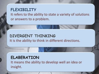 FLEXIBILITY
It refers to the ability to state a variety of solutions
or answers to a problem.
DIVERGENT THINKING
It is the ability to think in different directions.
ELABERATION
It means the ability to develop well an idea or
insight.
 