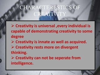 CHARACTERESTICS OF
CREATIVITY
 Creativity is universal ,every individual is
capable of demonstrating creativity to some
degree
 Creativity is innate as well as acquired.
 Creativity rests more on divergent
thinking.
 Creativity can not be seperate from
intelligence.
 