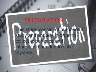 PREPARATION
This stage consist of purposeful
study and enquiry in order to
collect experience and
information needed to solve
mystery.
 