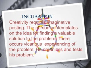 INCUBATION
Creativity requires imaginative
posting. The person contemplates
on the idea for finding a valuable
solution to the problem. There
occurs vicarious experiencing of
the problem. He organizes and tests
his problem.
 