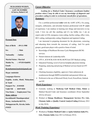MUHAMMED MUHSIN,
CERTIFIED PROFESSIONAL CODER (CPC)
AAPC ID: 01258004
Al Satwa, Dubai-UAE
Personal Data
Date of Birth : 09-11-1988
Sex : Male
Nationality : Indian
Marital Status : Married
Mobile No. : +97155-9260592
Email:
Kt.muhammed.muhsin@gmail.com
Skype: muhsinkt
Languages Known:
English, Arabic, Hindi, Malayalam
& Tamil
Passport No: J1101020
Valid Till : 20/07/2020
Visa Status : Employment Visa
Home Address
Karalikkattil Thanduparakkal
House, Anchachavidi P.O.,
Malappuram Dt., Kerala, India-
676525
Career Objective
Looking for a Medical Coder/ Insurance coordinator/Auditor
position where I may be able to use my knowledge of diagnosis and
procedure coding in order to orchestrate smooth flow of operations.
Summary
I’m a certified professional coder with the AAPC (CPC), I'm young,
energetic, enthusiastic, and articulate business professional with 5+ years
of experience. I am studious in learning new things and innovative in my
work. I love my job like anything and it’s my hobby too. I am an
expert coder in E/M, emergency room coding, facility coding, office visits,
HCC coding, multispecialty coding, Outpatient and inpatient Coding.
I am interested in preparing document for the physicians, correcting
and educating them towards the necessary of coding. And I’m quick
grasper, good team player with a positive frame of mind.
 Knowledge of Healthcare Revenue Cycle Management (RCM)
services.
 Patient relations & Leadership skills.
 CPT-4 , ICD-9CM, ICD-10CM, HCPCS & CDT Medical coding.
 Education/Training, Level of service/template physician training
 Preparing, analyzing and pricing of Medical services based on CPT
code.
 Checking Insurance eligibility, approval, Claim submission &
resubmission through DHPO (eclaimlink) and payment follow-up.
 Proficient in the use of Microsoft Word, Excel, PowerPoint, Outlook
and XP.
Work Experience
 Currently working at Medicorp Gulf Medical Clinic, Dubai as
Medical Record Coder and Insurance coordinator (From September
2014 to till now)
 Worked at Omega Healthcare Management Services Pvt. Ltd.,
Chennai, India as Quality Control Analyst/Coding (February 2012
to July 2014).
Work Training Experience
 Worked as Trainee Medical Coder at Ajuba Solutions India Pvt.
Ltd., Chennai, India (June 2011 to February 2012).
 