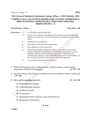 [Total No. of Pages : 1] 11012
M.D. (General Medicine) Examination, Summer (Phase - I) (PG Medical) - 2021
CARDIO-VASCULAR SYSTEM, RESPIRATORY SYSTEM, NEPHROLOGY,
RHEUMATOLOGY, IMMUNOLOGY, INFECTIOUS DISEASES,
DERMATOLOGY - II
Total Duration : 3 Hours Total Marks : 100
Instructions : 1) Use blue/black ball point pen only.
2) Do not write anything on the blank portion of the question paper. If written
anything, such type of act will be considered as an attempt to resort to unfair
means.
3) All questions are compulsory.
4) The number to the right indicates full marks.
5) Draw diagrams wherever necessary.
6) Distribution of syllabus in Question Paper is only meant to cover entire
syllabus within the stipulated frame. The Question paper pattern is a mere
guideline. Questions can be asked from any paper's syllabus into any
question paper. Students cannot claim that the Question is out of syllabus. As
it is only for the placement sake, the distribution has been done.
7) Use a common answerbook for all sections.
1. Define and enumerate types of cardiomyopathy. Describe etiology, clinical features,
management of dilated cardiomyopathy. [1 × 25 = 25]
2. Describe etiology, clinical features, management of acute respiratory distress syndrome.[1
× 25 = 25]
3. Solve any five questions out of six : [5 × 10 = 50]
a) Renal replacement therapy.
b) Antiphospholipid syndrome.
c) Anaphylactic shock.
d) Lichen planus.
e) Management of SLE (Systemic Lupus Erythematosus).
f) Management of Brucellosis.
❧ ❧ ❧
N-7002
 
