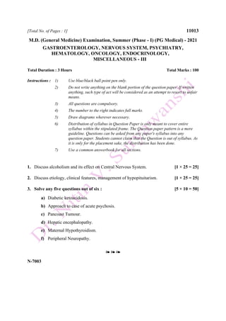 [Total No. of Pages : 1] 11013
M.D. (General Medicine) Examination, Summer (Phase - I) (PG Medical) - 2021
GASTROENTEROLOGY, NERVOUS SYSTEM, PSYCHIATRY,
HEMATOLOGY, ONCOLOGY, ENDOCRINOLOGY,
MISCELLANEOUS - III
Total Duration : 3 Hours Total Marks : 100
Instructions : 1) Use blue/black ball point pen only.
2) Do not write anything on the blank portion of the question paper. If written
anything, such type of act will be considered as an attempt to resort to unfair
means.
3) All questions are compulsory.
4) The number to the right indicates full marks.
5) Draw diagrams wherever necessary.
6) Distribution of syllabus in Question Paper is only meant to cover entire
syllabus within the stipulated frame. The Question paper pattern is a mere
guideline. Questions can be asked from any paper's syllabus into any
question paper. Students cannot claim that the Question is out of syllabus. As
it is only for the placement sake, the distribution has been done.
7) Use a common answerbook for all sections.
1. Discuss alcoholism and its effect on Central Nervous System. [1 × 25 = 25]
2. Discuss etiology, clinical features, management of hypopituitarism. [1 × 25 = 25]
3. Solve any five questions out of six : [5 × 10 = 50]
a) Diabetic ketoacidosis.
b) Approach to case of acute psychosis.
c) Pancoast Tumour.
d) Hepatic encephalopathy.
e) Maternal Hypothyroidism.
f) Peripheral Neuropathy.
❧ ❧ ❧
N-7003
 