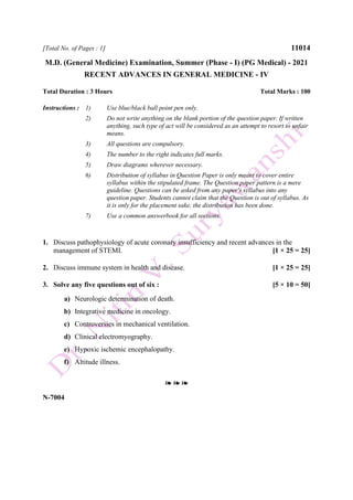 [Total No. of Pages : 1] 11014
M.D. (General Medicine) Examination, Summer (Phase - I) (PG Medical) - 2021
RECENT ADVANCES IN GENERAL MEDICINE - IV
Total Duration : 3 Hours Total Marks : 100
Instructions : 1) Use blue/black ball point pen only.
2) Do not write anything on the blank portion of the question paper. If written
anything, such type of act will be considered as an attempt to resort to unfair
means.
3) All questions are compulsory.
4) The number to the right indicates full marks.
5) Draw diagrams wherever necessary.
6) Distribution of syllabus in Question Paper is only meant to cover entire
syllabus within the stipulated frame. The Question paper pattern is a mere
guideline. Questions can be asked from any paper's syllabus into any
question paper. Students cannot claim that the Question is out of syllabus. As
it is only for the placement sake, the distribution has been done.
7) Use a common answerbook for all sections.
1. Discuss pathophysiology of acute coronary insufficiency and recent advances in the
management of STEMI. [1 × 25 = 25]
2. Discuss immune system in health and disease. [1 × 25 = 25]
3. Solve any five questions out of six : [5 × 10 = 50]
a) Neurologic determination of death.
b) Integrative medicine in oncology.
c) Controversies in mechanical ventilation.
d) Clinical electromyography.
e) Hypoxic ischemic encephalopathy.
f) Altitude illness.
❧ ❧ ❧
N-7004
 
