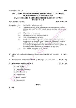 [Total No. of Pages : 1] 11011
M.D. (General Medicine) Examination, Summer (Phase - II : PG Medical
(MD/MS/Diploma/M.Sc. Courses)) - 2020
BASIC SCIENCES IN GENERAL MEDICINE, GENETICS AND
NUTRITION - I
Total Duration : 3 Hours Total Marks : 100
Instructions : 1) Use blue/black ball point pen only.
2) Do not write anything on the blank portion of the question paper. If written
anything, such type of act will be considered as an attempt to resort to unfair
means.
3) All questions are compulsory.
4) The number to the right indicates full marks.
5) Draw diagrams wherever necessary.
6) Distribution of syllabus in Question Paper is only meant to cover entire
syllabus within the stipulated frame. The Question paper pattern is a mere
guideline. Questions can be asked from any paper's syllabus into any
question paper. Students cannot claim that the Question is out of syllabus. As
it is only for the placement sake, the distribution has been done.
7) Use a common answerbook for all sections.
1. Discuss deficiencies and toxicities of calcium and copper and their treatment. [1 × 25 =
25]
2. Describe causes and treatment of the High-Anion gap acidosis in detail. [1 × 25 = 25]
3. Solve any five questions out of six : [5 × 10 = 50]
a) Gene therapy.
b) Nutritional Assessment.
c) Chest discomfort.
d) Gait disorders.
e) Tumor markers.
f) Hemetemesis.
❧ ❧ ❧
N-5001
 
