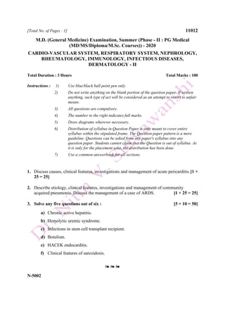 [Total No. of Pages : 1] 11012
M.D. (General Medicine) Examination, Summer (Phase - II : PG Medical
(MD/MS/Diploma/M.Sc. Courses)) - 2020
CARDIO-VASCULAR SYSTEM, RESPIRATORY SYSTEM, NEPHROLOGY,
RHEUMATOLOGY, IMMUNOLOGY, INFECTIOUS DISEASES,
DERMATOLOGY - II
Total Duration : 3 Hours Total Marks : 100
Instructions : 1) Use blue/black ball point pen only.
2) Do not write anything on the blank portion of the question paper. If written
anything, such type of act will be considered as an attempt to resort to unfair
means.
3) All questions are compulsory.
4) The number to the right indicates full marks.
5) Draw diagrams wherever necessary.
6) Distribution of syllabus in Question Paper is only meant to cover entire
syllabus within the stipulated frame. The Question paper pattern is a mere
guideline. Questions can be asked from any paper's syllabus into any
question paper. Students cannot claim that the Question is out of syllabus. As
it is only for the placement sake, the distribution has been done.
7) Use a common answerbook for all sections.
1. Discuss causes, clinical features, investigations and management of acute pericarditis.[1 ×
25 = 25]
2. Describe etiology, clinical features, investigations and management of community
acquired pneumonia. Discuss the management of a case of ARDS. [1 × 25 = 25]
3. Solve any five questions out of six : [5 × 10 = 50]
a) Chronic active hepatitis.
b) Hemolytic uremic syndrome.
c) Infections in stem cell transplant recipient.
d) Botulism.
e) HACEK endocarditis.
f) Clinical features of sarcoidosis.
❧ ❧ ❧
N-5002
 
